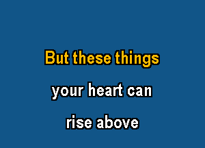 But these things

your heart can

rise above