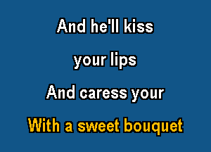 And he'll kiss
youers

And caress your

With a sweet bouquet