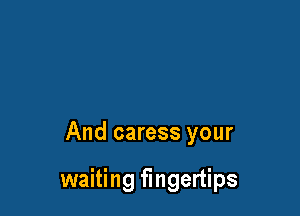 And caress your

waiting fingertips