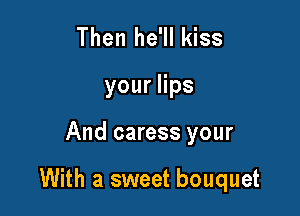 Then he'll kiss
youers

And caress your

With a sweet bouquet