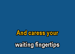 And caress your

waiting fingertips