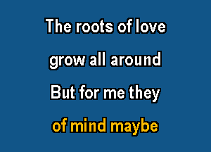 The roots of love

grow all around

But for me they

of mind maybe