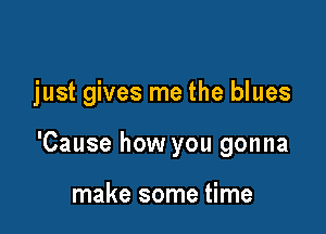 just gives me the blues

'Cause how you gonna

make some time
