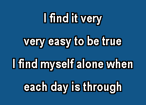 I find it very
very easy to be true

lfind myself alone when

each day is through