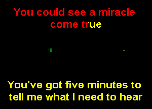 You could see a miracle
come true

You've got five minutes to
tell me what I need to hear