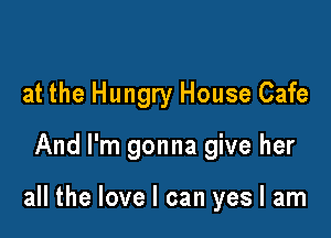 at the Hungry House Cafe

And I'm gonna give her

all the love I can yes I am