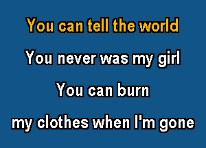 You can tell the world
You never was my girl

You can burn

my clothes when I'm gone