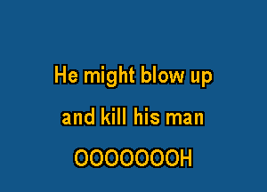 He might blow up

and kill his man

OOOOOOOH