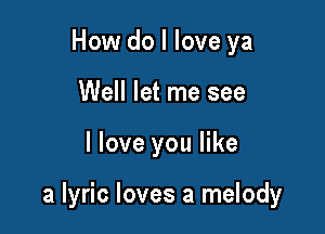 How do I love ya
Well let me see

I love you like

a lyric loves a melody