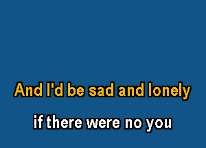 And I'd be sad and lonely

ifthere were no you