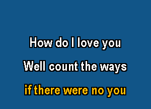 How do I love you

Well count the ways

ifthere were no you