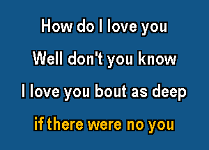 How do I love you

Well don't you know

I love you bout as deep

ifthere were no you