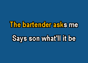 The bartender asks me

Says son what'll it be