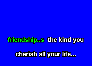 friendship..s the kind you

cherish all your life...