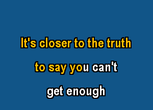 It's closer to the truth

to say you can't

get enough