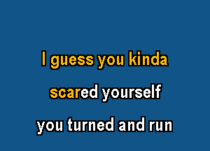 I guess you kinda

scared yourself

you turned and run