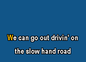 We can go out drivin' on

the slow hand road