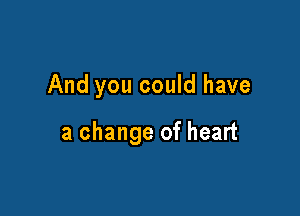 And you could have

a change of heart