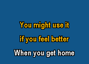 You might use it

if you feel better

When you get home