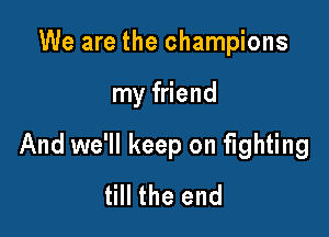 We are the champions

my friend

And we'll keep on fighting
till the end