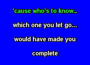 'cause who's to know..

which one you let go...

would have made you

complete