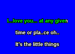 I...Iove you... at any given

time or pla..ce oh..

It's the little things