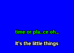 time or pla..ce oh..

It's the little things