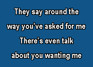 They say around the
way you've asked for me

Therds even talk

about you wanting me