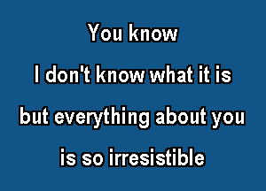 You know

I don't know what it is

but everything about you

is so irresistible