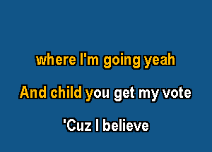 where I'm going yeah

And child you get my vote

'Cuz I believe