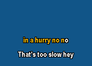in a hurry no no

That's too slow hey