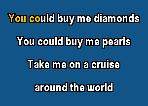 You could buy me diamonds

You could buy me pearls
Take me on a cruise

around the world