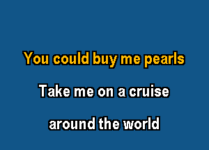 You could buy me pearls

Take me on a cruise

around the world
