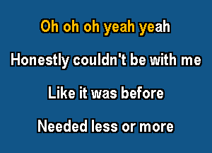 Oh oh oh yeah yeah

Honestly couldn't be with me
Like it was before

Needed less or more