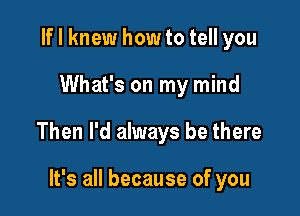 If I knew how to tell you

What's on my mind

Then I'd always be there

It's all because of you