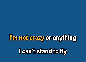 I'm not crazy or anything

I can't stand to fly