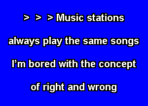 Music stations

always play the same songs

Pm bored with the concept

of right and wrong