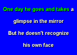 One day he goes and takes a

glimpse in the mirror
But he doesn't recognize

his own face