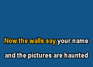 Now the walls say your name

and the pictures are haunted