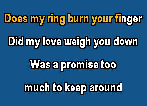 Does my ring burn your finger
Did my love weigh you down

Was a promise too

much to keep around