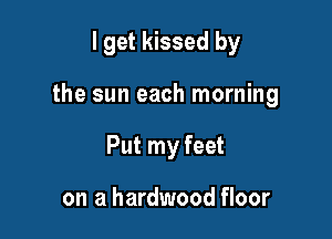 I get kissed by

the sun each morning

Put my feet

on a hardwood floor