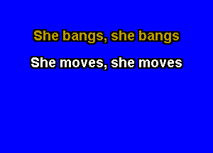 She bangs, she bangs

She moves, she moves