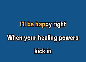 I'll be happy right

When your healing powers

kick in
