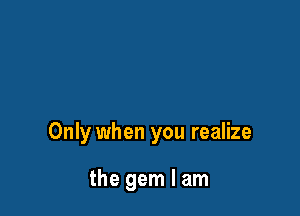 Only when you realize

the gem I am