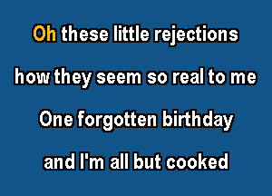 0h these little rejections
how they seem so real to me
One forgotten birthday

and I'm all but cooked