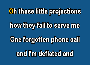 Oh these little projections

how they fail to serve me

One forgotten phone call

and I'm deflated and