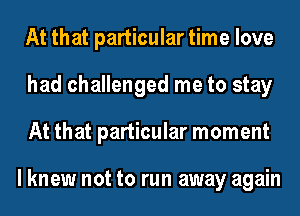 At that particular time love
had challenged me to stay
At that particular moment

I knew not to run away again