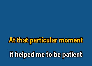 At that particular moment

it helped me to be patient