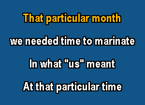 That particular month
we needed time to marinate
In what us meant

At that particular time