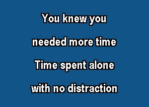 You knew you

needed more time
Time spent alone

with no distraction